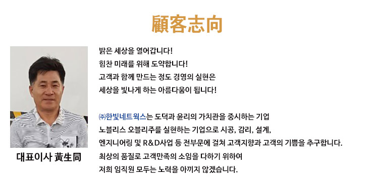 한빛네트웍스 홈페이지에 오신 것을 진심으로 환영합니다! 한빛네트웍스는 전기, 정보통신, 소방 분야에서 최고의 품질과 고도의 기술력, 성실함으로 책임시공, 무재해시공을 위해 오늘도 최선을 다하고 있습니다. 그동안 한빛네트웍스의 성장과 발전을 위해 깊은 관심과 애정으로 용기와 격려를 주신 분들께 감사드리며 한빛네트웍스는 도덕과 윤리의 가치관을 중시하는 기업, 노블레스 오블리주를 실천하는 기업으로 거듭나도록 노력하겠습니다. 감사합니다. 대표이사 황생동.